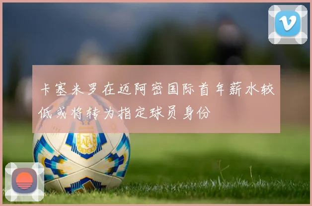 卡塞米罗在迈阿密国际首年薪水较低或将转为指定球员身份
