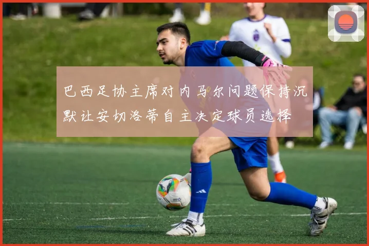 巴西足协主席对内马尔问题保持沉默让安切洛蒂自主决定球员选择