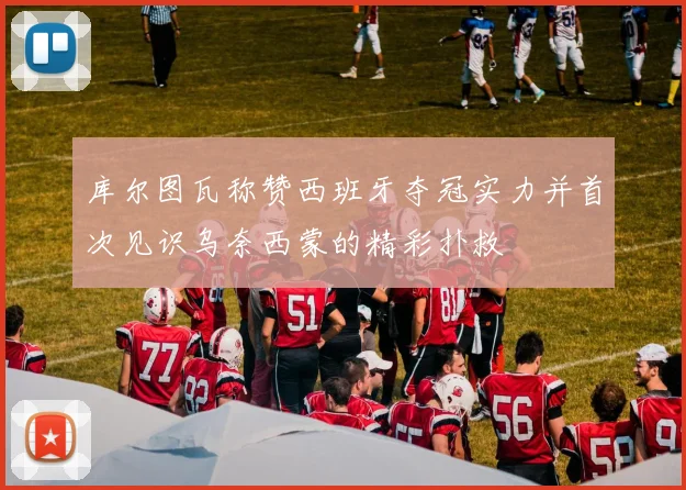 库尔图瓦称赞西班牙夺冠实力并首次见识乌奈西蒙的精彩扑救