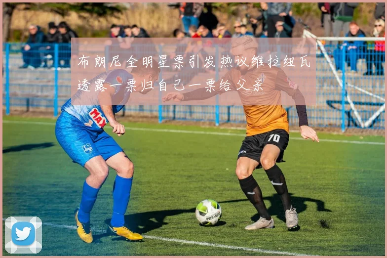 布朗尼全明星票引发热议维拉纽瓦透露一票归自己一票给父亲