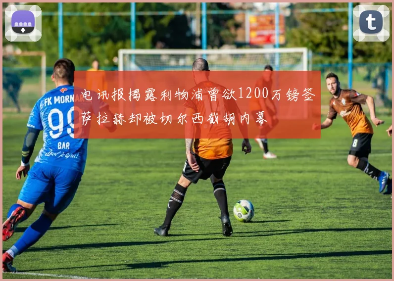 电讯报揭露利物浦曾欲1200万镑签萨拉赫却被切尔西截胡内幕