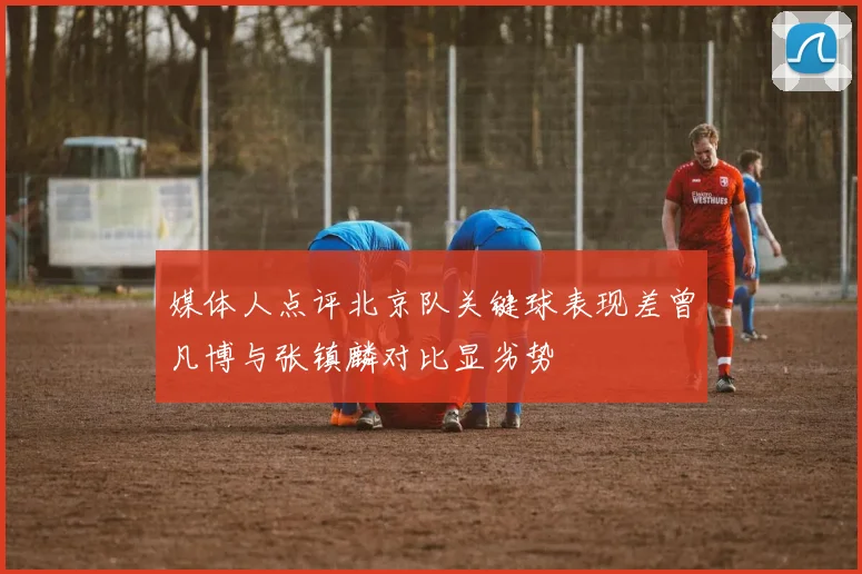 媒体人点评北京队关键球表现差曾凡博与张镇麟对比显劣势