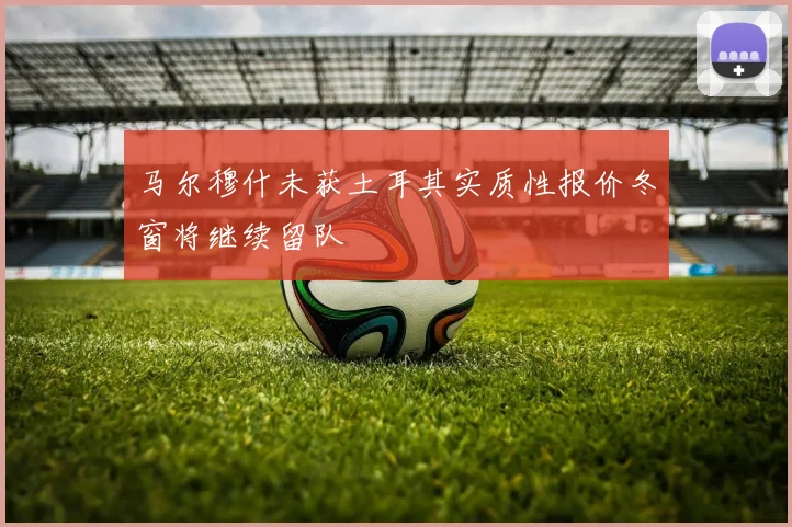 马尔穆什未获土耳其实质性报价冬窗将继续留队