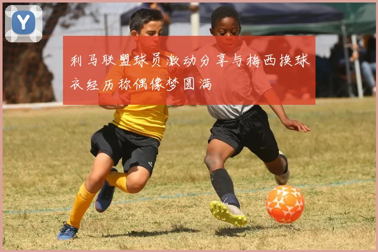利马联盟球员激动分享与梅西换球衣经历称偶像梦圆满
