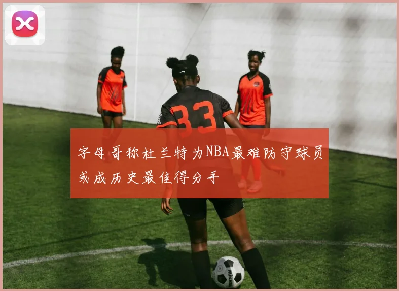 字母哥称杜兰特为NBA最难防守球员或成历史最佳得分手