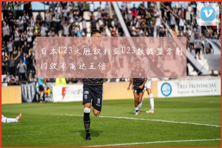 日本U23大胜叙利亚U23数据显示射门效率高达五倍