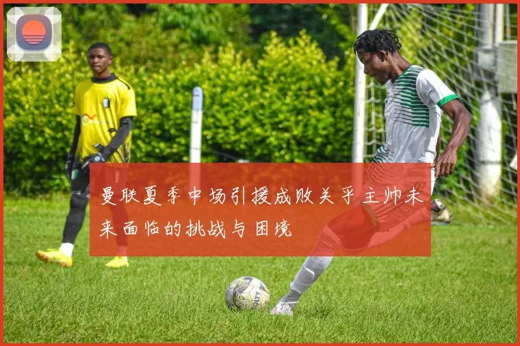 曼联夏季中场引援成败关乎主帅未来面临的挑战与困境