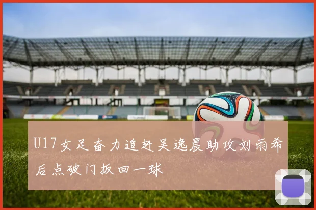 U17女足奋力追赶吴逸晨助攻刘雨希后点破门扳回一球